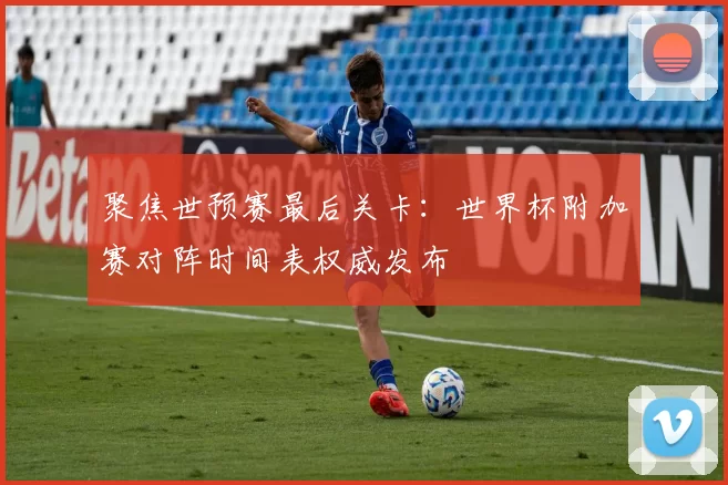 聚焦世预赛最后关卡：世界杯附加赛对阵时间表权威发布