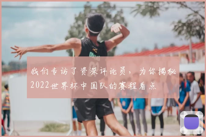 我们专访了资深评论员,为你揭秘2022世界杯中国队的赛程看点