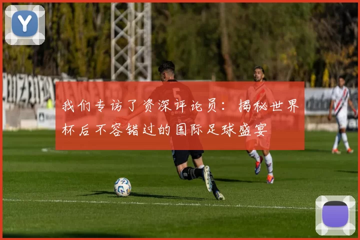 我们专访了资深评论员：揭秘世界杯后不容错过的国际足球盛宴