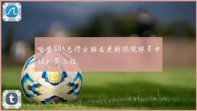 哈登NBA总得分排名更新现役球员中位列第三位
