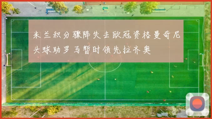 米兰积分骤降失去欧冠资格曼奇尼头球助罗马暂时领先拉齐奥