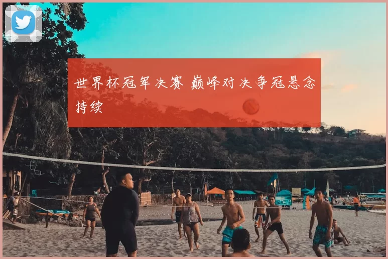 世界杯冠军决赛 巅峰对决争冠悬念持续