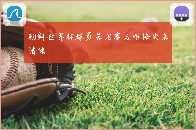 朝鲜世界杯球员落泪赛后难掩失落情绪