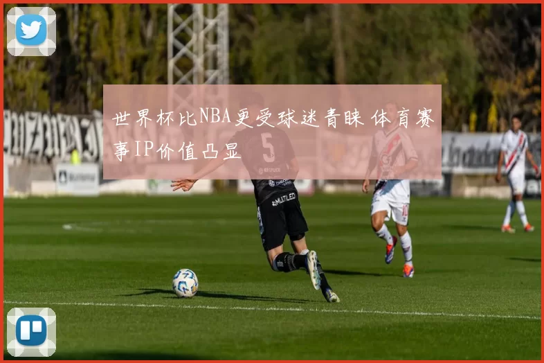 世界杯比NBA更受球迷青睐 体育赛事IP价值凸显