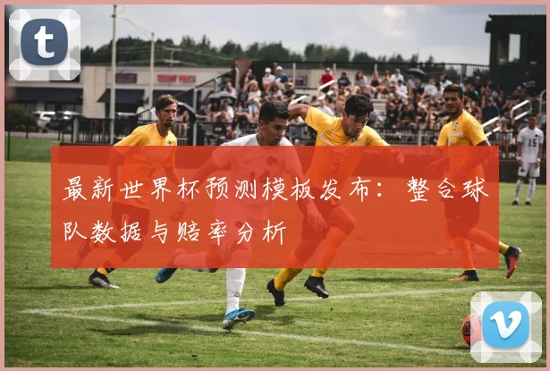最新世界杯预测模板发布：整合球队数据与赔率分析
