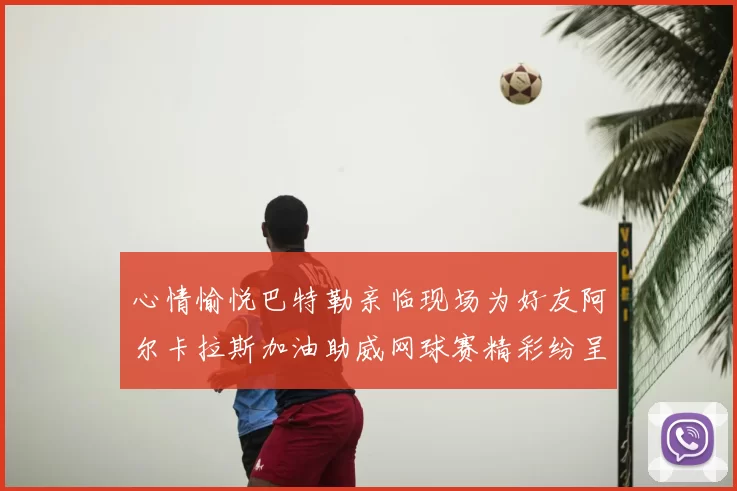心情愉悦巴特勒亲临现场为好友阿尔卡拉斯加油助威网球赛精彩纷呈