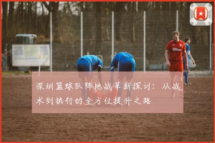 深圳篮球队阵地战革新探讨：从战术到执行的全方位提升之路