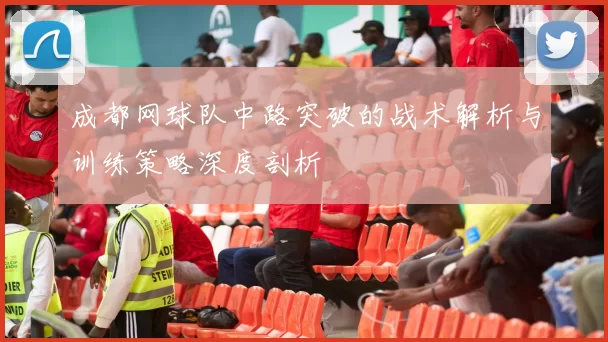成都网球队中路突破的战术解析与训练策略深度剖析