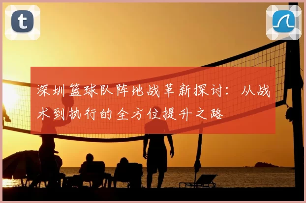 深圳篮球队阵地战革新探讨:从战术到执行的全方位提升之路