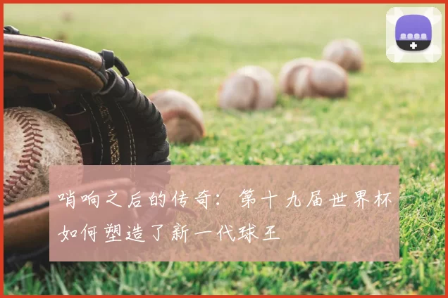 哨响之后的传奇：第十九届世界杯如何塑造了新一代球王