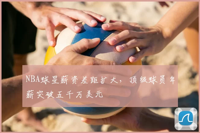 NBA球星薪资差距扩大，顶级球员年薪突破五千万美元
