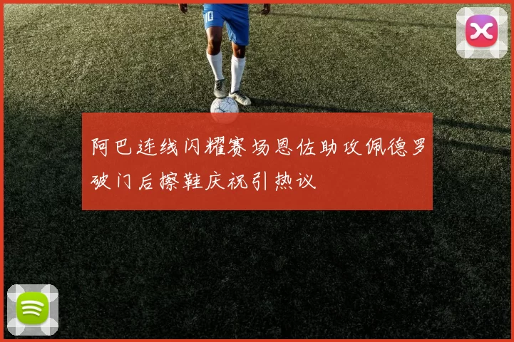 阿巴连线闪耀赛场恩佐助攻佩德罗破门后擦鞋庆祝引热议