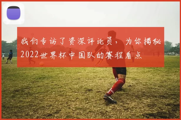 我们专访了资深评论员，为你揭秘2022世界杯中国队的赛程看点