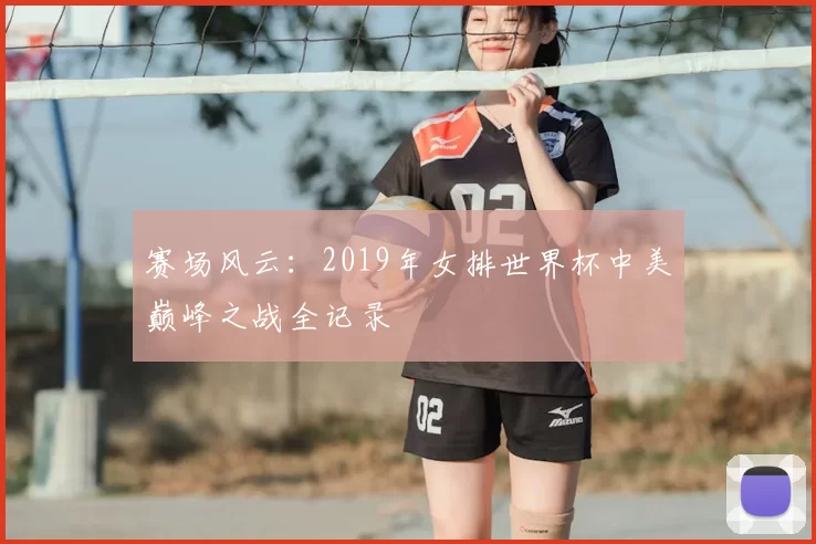 赛场风云：2019年女排世界杯中美巅峰之战全记录