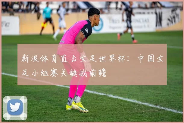 新浪体育直击女足世界杯：中国女足小组赛关键战前瞻