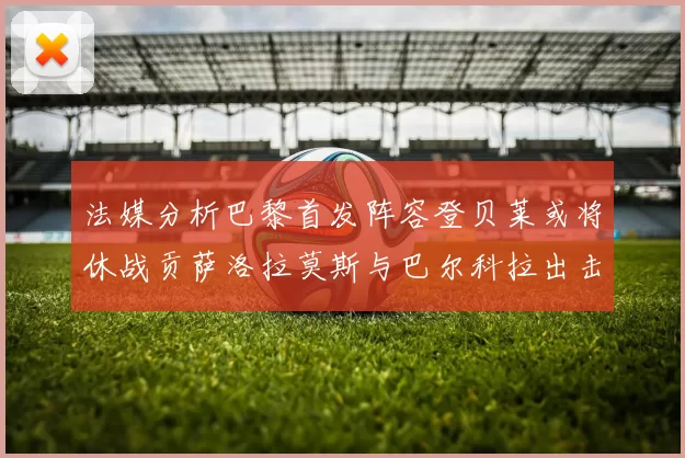 法媒分析巴黎首发阵容登贝莱或将休战贡萨洛拉莫斯与巴尔科拉出击