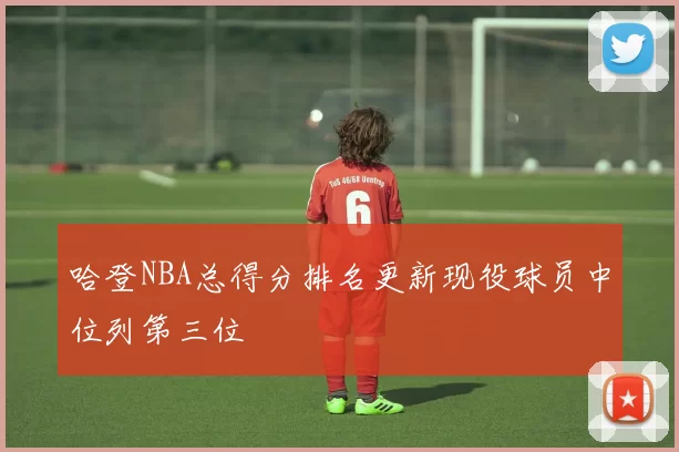 哈登NBA总得分排名更新现役球员中位列第三位