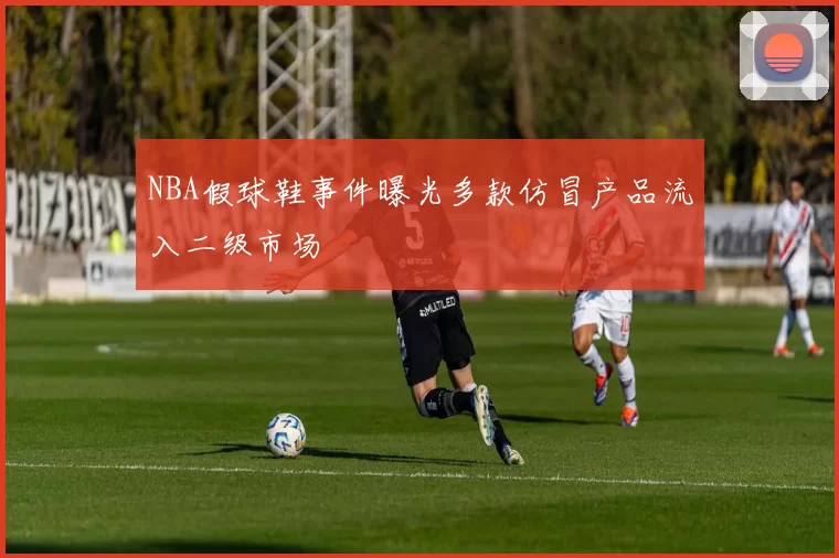 NBA假球鞋事件曝光多款仿冒产品流入二级市场