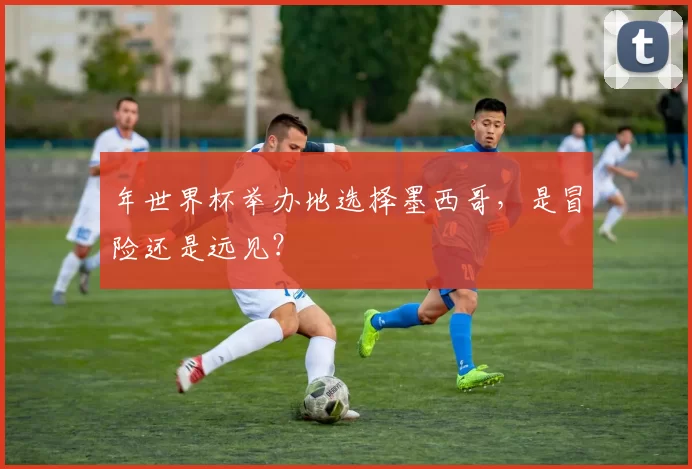 年世界杯举办地选择墨西哥，是冒险还是远见？