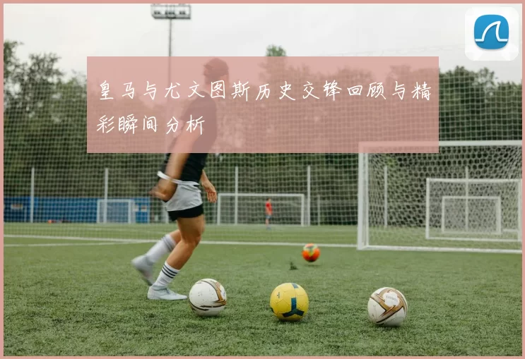 皇马与尤文图斯历史交锋回顾与精彩瞬间分析