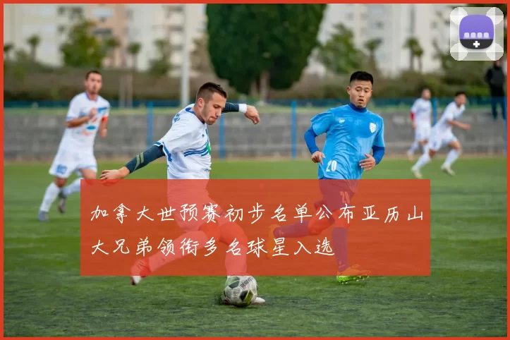 加拿大世预赛初步名单公布亚历山大兄弟领衔多名球星入选