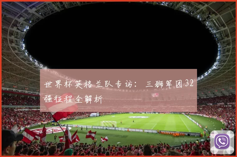 世界杯英格兰队专访：三狮军团32强征程全解析