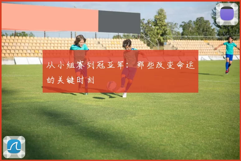 从小组赛到冠亚军：那些改变命运的关键时刻