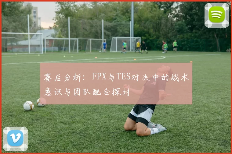 赛后分析：FPX与TES对决中的战术意识与团队配合探讨