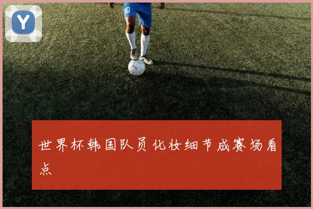 世界杯韩国队员化妆细节成赛场看点