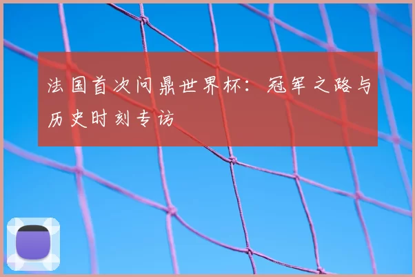 法国首次问鼎世界杯:冠军之路与历史时刻专访