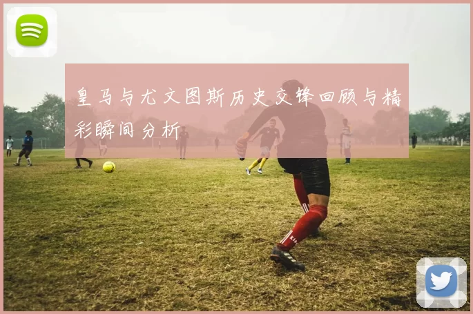 皇马与尤文图斯历史交锋回顾与精彩瞬间分析