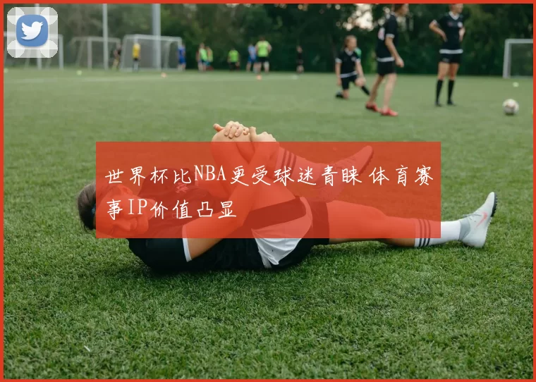 世界杯比NBA更受球迷青睐 体育赛事IP价值凸显