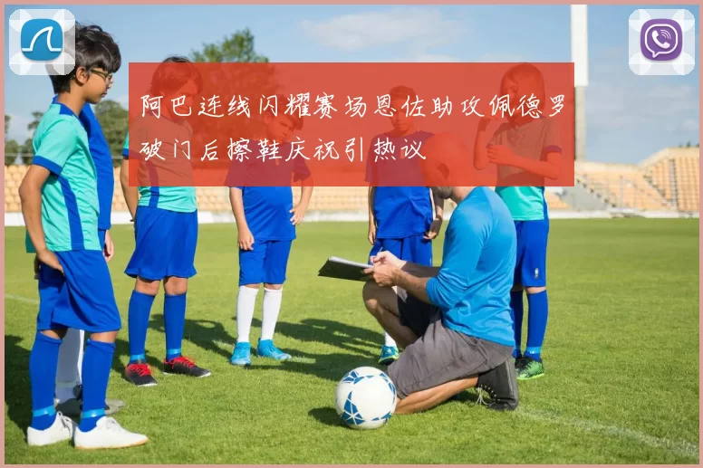 阿巴连线闪耀赛场恩佐助攻佩德罗破门后擦鞋庆祝引热议