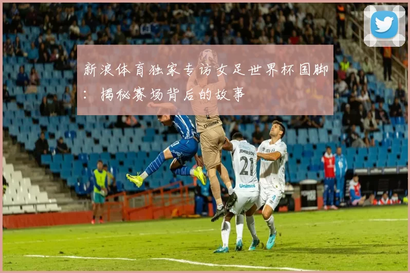 新浪体育独家专访女足世界杯国脚:揭秘赛场背后的故事