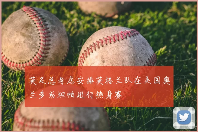 英足总考虑安排英格兰队在美国奥兰多或坦帕进行热身赛