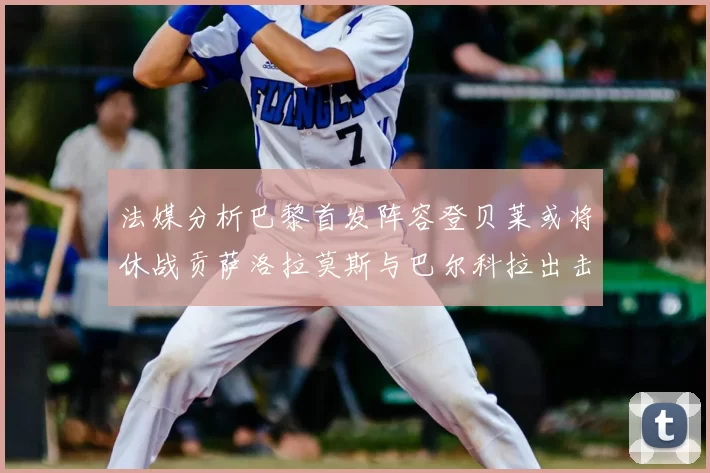 法媒分析巴黎首发阵容登贝莱或将休战贡萨洛拉莫斯与巴尔科拉出击