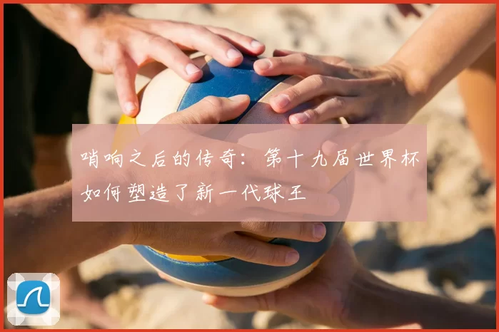 哨响之后的传奇：第十九届世界杯如何塑造了新一代球王