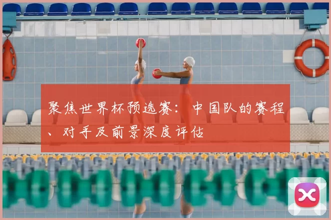 聚焦世界杯预选赛：中国队的赛程、对手及前景深度评估